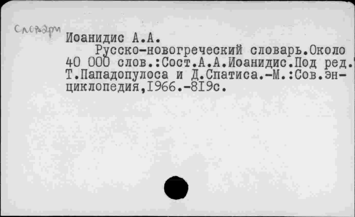 ﻿'* Иоанидис А.А.
Русско-новогреческий словарь.Около 40 000 слов.:Сост.А.А.Иоанидис.Под ред. Т.Пападопулоса и Д.Спатиса.-М.:Сов.эн-циклопе дия ,I966.-819с.